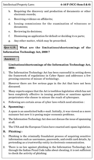4–16 P (NCC-Sem-5  6)
Intellectual Property Laws
b. Requiring the discovery and production of documents or other
electronic records;
c. Receiving evidence on affidavits;
d. Issuing commissions for the examination of witnesses or
documents;
e. Reviewing its decisions;
f. Dismissing an application for default or deciding it ex parte;
g. Any other matter, which may be prescribed.
Que 4.19. What are the limitations/shortcomings of the
Information Technology Act, 2000 ?
Answer
Limitations/shortcomings of the Information Technology Act,
2000 :
1. The Information Technology Act has been successful in setting down
the framework of regulations in Cyber Space and addresses a few
pressing concerns of misuse of technology.
2. However there are few serious gaps in the Act that have not been
discussed.
3. Many experts argues that the Act is toothless legislation which has not
been completely effective in issuing penalties or sanctions against
perpetrators who choose to misuse the reach of cyberspace.
4. Following are certain areas of cyber laws which need attention :
A. Spamming :
1. A spam is an unsolicited bulk e-mail. Initially, it was viewed as a mere
nuisance but now it is posing major economic problems.
2. The Information Technology Act does not discuss the issue of spamming
at all.
3. The USA and the European Union have enacted anti-spam legislation.
B. Phishing :
1. Phishing is the criminally fraudulent process of acquiring sensitive
information such as usernames, passwords, and credit card details, by
pretending as a trustworthy entity in electronic communication.
2. There is no law against phishing in the Information Technology Act
through the Indian Penal Code talks about cheating, it is not sufficient
to check the activity of phishing.
 