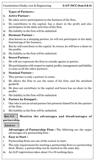 5–5 P (NCC-Sem-5  6)
Constitution of India, Law  Engineering
Types of Partners :
1. Active Partner :
i. He takes active participation in the business of the firm.
ii. He contributes to the capital, has a share in the profit and also
participates in the daily activities of the firm.
iii. His liability in the firm will be unlimited.
2. Dormant Partner :
i. Also known as a sleeping partner, he will not participate in the daily
functioning of the business.
ii. But he will contribute to the capital. In return, he will have a share in
the profits.
iii. His liability in the firm will be unlimited.
3. Secret Partner :
i. He will not represent the firm to outside agents or parties.
ii. His participationwith respect to capital, profits, management and liability
is same as all the other partners.
4. Nominal Partner :
i. This partner is only a partner in name.
ii. He allows the firm to use the name of his firm, and the attached
goodwill.
iii. He does not contribute to the capital and hence has no share in the
profits.
iv. His liability in the firm will be unlimited.
5. Partner by Estoppel :
i. One who is not an actual partner but presents himself to be the partner
of the firm.
ii. His liability in the firm will be unlimited.
Que 5.3. Mention the advantages and disadvantages of
partnership.
Answer
Advantages of Partnership Firm : The following are the major
advantages of a partnership firm :
1. Easy to Start :
i. Partnership firms are one of the easiest to start.
ii. The only requirement for starting a partnership firm is a partnership
deed. Hence, a partnership can be started on the same day.
iii. An LLP registration takes about 5 to 10 working days.
 