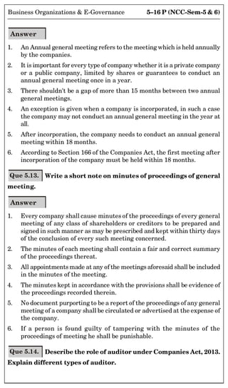 5–16 P (NCC-Sem-5  6)
Business Organizations  E-Governance
Answer
1. An Annual general meeting refers to the meeting which is held annually
by the companies.
2. It is important for every type of company whether it is a private company
or a public company, limited by shares or guarantees to conduct an
annual general meeting once in a year.
3. There shouldn't be a gap of more than 15 months between two annual
general meetings.
4. An exception is given when a company is incorporated, in such a case
the company may not conduct an annual general meeting in the year at
all.
5. After incorporation, the company needs to conduct an annual general
meeting within 18 months.
6. According to Section 166 of the Companies Act, the first meeting after
incorporation of the company must be held within 18 months.
Que 5.13. Write a short note on minutes of proceedings of general
meeting.
Answer
1. Every company shall cause minutes of the proceedings of every general
meeting of any class of shareholders or creditors to be prepared and
signed in such manner as may be prescribed and kept within thirty days
of the conclusion of every such meeting concerned.
2. The minutes of each meeting shall contain a fair and correct summary
of the proceedings thereat.
3. All appointments made at any of the meetings aforesaid shall be included
in the minutes of the meeting.
4. The minutes kept in accordance with the provisions shall be evidence of
the proceedings recorded therein.
5. No document purporting to be a report of the proceedings of any general
meeting of a company shall be circulated or advertised at the expense of
the company.
6. If a person is found guilty of tampering with the minutes of the
proceedings of meeting he shall be punishable.
Que 5.14. Describe the role of auditor under Companies Act, 2013.
Explain different types of auditor.
 