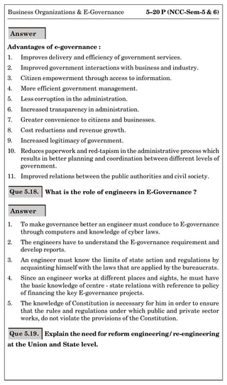5–20 P (NCC-Sem-5  6)
Business Organizations  E-Governance
Answer
Advantages of e-governance :
1. Improves delivery and efficiency of government services.
2. Improved government interactions with business and industry.
3. Citizen empowerment through access to information.
4. More efficient government management.
5. Less corruption in the administration.
6. Increased transparency in administration.
7. Greater convenience to citizens and businesses.
8. Cost reductions and revenue growth.
9. Increased legitimacy of government.
10. Reduces paperwork and red-tapism in the administrative process which
results in better planning and coordination between different levels of
government.
11. Improved relations between the public authorities and civil society.
Que 5.18. What is the role of engineers in E-Governance ?
Answer
1. To make governance better an engineer must conduce to E-governance
through computers and knowledge of cyber laws.
2. The engineers have to understand the E-governance requirement and
develop reports.
3. An engineer must know the limits of state action and regulations by
acquainting himself with the laws that are applied by the bureaucrats.
4. Since an engineer works at different places and sights, he must have
the basic knowledge of centre - state relations with reference to policy
of financing the key E-governance projects.
5. The knowledge of Constitution is necessary for him in order to ensure
that the rules and regulations under which public and private sector
works, do not violate the provisions of the Constitution.
Que 5.19. Explain the need for reform engineering / re-engineering
at the Union and State level.
 