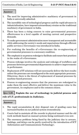 5–21 P (NCC-Sem-5  6)
Constitution of India, Law  Engineering
Answer
1. The need for improving administrative machinery of government in
India is universally admitted.
2. The incredible rate of technological progress and the rapid advances in
industrialisation, have imposed extraordinary strains on the traditional
machinery of government in India.
3. There has been a rising concern to raise governmental processes
effectiveness to a level capable of meeting current and prospective
demands.
4. To make government administration more transparent and accountable
while addressing the society's needs and expectations through efficient
public services e-Governance was introduced in India.
5. For realizing the benefits of e-Governance the re-engineering of
governmental processes is a necessary condition.
6. The emphasisis onprocess redesignto facilitate and ensure best practices
in the realm of e-Governance.
7. Process redesign involves the analysis and redesign of workflows and
processes between governmental departments to achieve improvements
in performance.
8. Deployment of IT solutions will not necessarily deliver the best results
unless the processes are reconfigured to the most appropriate processes.
Otherwise, there is the threat of replacement of manual processes by
machine-based processes.
9. Process re-engineering ensures that the processes are redesigned to
make them the most effective and deliver the maximum value to the
government, its employees and to the common citizen.
Que 5.20. Explain the use of technology in judicial process and
role of I.T. professionals in Judiciary.
Answer
1. The rapid accumulation  slow disposal rate of pending cases has
increased burden on our judicial system tremendously.
2. Courts had to maintain all the records in physical manner and the old
work methods based on manual systems being continued even now.
3. The enormous problems being faced by the judiciary due to arrears,
backlogs, and delays can be partly resolved by the introduction of ICT
(Information and Communications Technology).
 