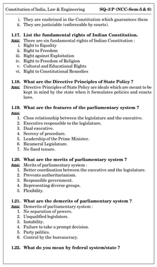SQ–3 P (NCC-Sem-5  6)
Constitution of India, Law  Engineering
i. They are enshrined in the Constitution which guarantees them
ii. They are justiciable (enforceable by courts).
1.17. List the fundamental rights of Indian Constitution.
Ans. There are six fundamental rights of Indian Constitution :
i. Right to Equality
ii. Right to Freedom
iii. Right against Exploitation
iv. Right to Freedom of Religion
v. Cultural and Educational Rights
vi. Right to Constitutional Remedies
1.18. What are the Directive Principles of State Policy ?
Ans. Directive Principles of State Policy are ideals which are meant to be
kept in mind by the state when it formulates policies and enacts
laws.
1.19. What are the features of the parliamentary system ?
Ans.
1. Close relationship between the legislature and the executive.
2. Executive responsible to the legislature.
3. Dual executive.
4. Secrecy of procedure.
5. Leadership of the Prime Minister.
6. Bicameral Legislature.
7. No fixed tenure.
1.20. What are the merits of parliamentary system ?
Ans. Merits of parliamentary system :
1. Better coordination between the executive and the legislature.
2. Prevents authoritarianism.
3. Responsible government.
4. Representing diverse groups.
5. Flexibility.
1.21. What are the demerits of parliamentary system ?
Ans. Demerits of parliamentary system :
1. No separation of powers.
2. Unqualified legislators.
3. Instability.
4. Failure to take a prompt decision.
5. Party politics.
6. Control by the bureaucracy.
1.22. What do you mean by federal system/state ?
 