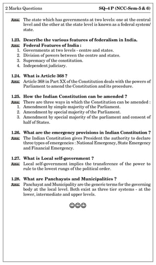 SQ–4 P (NCC-Sem-5  6)
2 Marks Questions
Ans. The state which has governments at two levels: one at the central
level and the other at the state level is known as a federal system/
state.
1.23. Describe the various features of federalism in India.
Ans. Federal Features of India :
1. Governments at two levels - centre and states.
2. Division of powers between the centre and states.
3. Supremacy of the constitution.
4. Independent judiciary.
1.24. What is Article 368 ?
Ans. Article 368 in Part XX of the Constitution deals with the powers of
Parliament to amend the Constitution and its procedure.
1.25. How the Indian Constitution can be amended ?
Ans. There are three ways in which the Constitution can be amended :
1. Amendment by simple majority of the Parliament.
2. Amendment by special majority of the Parliament.
3. Amendment by special majority of the parliament and consent of
half of States.
1.26. What are the emergency provisions in Indian Constitution ?
Ans. The Indian Constitution gives President the authority to declare
three types of emergencies : National Emergency, State Emergency
and Financial Emergency.
1.27. What is Local self-government ?
Ans. Local self-government implies the transference of the power to
rule to the lowest rungs of the political order.
1.28. What are Panchayats and Municipalities ?
Ans. Panchayat and Municipality are the generic terms for the governing
body at the local level. Both exist as three tier systems - at the
lower, intermediate and upper levels.

 