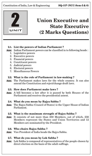 SQ–5 P (NCC-Sem-5  6)
Constitution of India, Law  Engineering
2 Union Executive and
State Executive
(2 Marks Questions)
2.1. List the powers of Indian Parliament ?
Ans. Indian Parliament powers can be classified in to following heads :
1. Legislative powers
2. Executive powers
3. Financial powers
4. Constituent powers
5. Judicial powers
6. Electoral powers
7. Miscellaneous Powers
2.2. What is the role of Parliament in law-making ?
Ans. The Parliament makes laws for the whole country. It can also
amend the Constitution and reject/change draft laws.
2.3. How does Parliament make laws ?
Ans. A bill becomes a law after it is passed by both Houses of the
Parliament and receives the presidential assent.
2.4. What do you mean by Rajya Sabha ?
Ans. The Rajya Sabha (Council of States) is the Upper House of Indian
Parliament.
2.5. What is the maximum strength of Rajya Sabha ?
Ans. It consists of not more than 250 Members, out of which, 238
Members represent the States and Union Territories and 12
Members are nominated by the President.
2.6. Who chairs Rajya Sabha ?
Ans. Vice President of India heads the Rajya Sabha.
2.7. What do you mean by Lok Sabha ?
Ans. Lok Sabha is composed of representatives of the people chosen by
direct election on the basis of the adult suffrage.
 