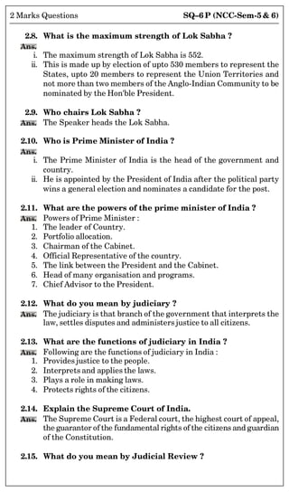SQ–6 P (NCC-Sem-5  6)
2 Marks Questions
2.8. What is the maximum strength of Lok Sabha ?
Ans.
i. The maximum strength of Lok Sabha is 552.
ii. This is made up by election of upto 530 members to represent the
States, upto 20 members to represent the Union Territories and
not more than two members of the Anglo-Indian Community to be
nominated by the Hon'ble President.
2.9. Who chairs Lok Sabha ?
Ans. The Speaker heads the Lok Sabha.
2.10. Who is Prime Minister of India ?
Ans.
i. The Prime Minister of India is the head of the government and
country.
ii. He is appointed by the President of India after the political party
wins a general election and nominates a candidate for the post.
2.11. What are the powers of the prime minister of India ?
Ans. Powers of Prime Minister :
1. The leader of Country.
2. Portfolio allocation.
3. Chairman of the Cabinet.
4. Official Representative of the country.
5. The link between the President and the Cabinet.
6. Head of many organisation and programs.
7. Chief Advisor to the President.
2.12. What do you mean by judiciary ?
Ans. The judiciary is that branch of the government that interprets the
law, settles disputes and administers justice to all citizens.
2.13. What are the functions of judiciary in India ?
Ans. Following are the functions of judiciary in India :
1. Provides justice to the people.
2. Interprets and applies the laws.
3. Plays a role in making laws.
4. Protects rights of the citizens.
2.14. Explain the Supreme Court of India.
Ans. The Supreme Court is a Federal court, the highest court of appeal,
the guarantor of the fundamental rights of the citizens and guardian
of the Constitution.
2.15. What do you mean by Judicial Review ?
 