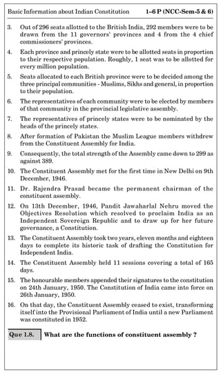 1–6 P (NCC-Sem-5  6)
Basic Information about Indian Constitution
3. Out of 296 seats allotted to the British India, 292 members were to be
drawn from the 11 governors' provinces and 4 from the 4 chief
commissioners' provinces.
4. Each province and princely state were to be allotted seats in proportion
to their respective population. Roughly, 1 seat was to be allotted for
every million population.
5. Seats allocated to each British province were to be decided among the
three principal communities - Muslims, Sikhs and general, in proportion
to their population.
6. The representatives of each community were to be elected by members
of that community in the provincial legislative assembly.
7. The representatives of princely states were to be nominated by the
heads of the princely states.
8. After formation of Pakistan the Muslim League members withdrew
from the Constituent Assembly for India.
9. Consequently, the total strength of the Assembly came down to 299 as
against 389.
10. The Constituent Assembly met for the first time in New Delhi on 9th
December, 1946.
11. Dr. Rajendra Prasad became the permanent chairman of the
constituent assembly.
12. On 13th December, 1946, Pandit Jawaharlal Nehru moved the
Objectives Resolution which resolved to proclaim India as an
Independent Sovereign Republic and to draw up for her future
governance, a Constitution.
13. The Constituent Assembly took two years, eleven months and eighteen
days to complete its historic task of drafting the Constitution for
Independent India.
14. The Constituent Assembly held 11 sessions covering a total of 165
days.
15. The honourable members appended their signatures to the constitution
on 24th January, 1950. The Constitution of India came into force on
26th January, 1950.
16. On that day, the Constituent Assembly ceased to exist, transforming
itself into the Provisional Parliament of India until a new Parliament
was constituted in 1952.
Que 1.8. What are the functions of constituent assembly ?
 