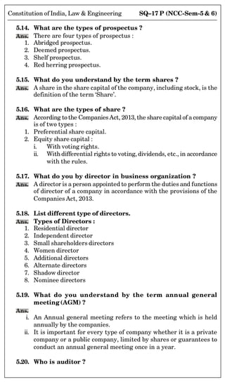SQ–17 P (NCC-Sem-5  6)
Constitution of India, Law  Engineering
5.14. What are the types of prospectus ?
Ans. There are four types of prospectus :
1. Abridged prospectus.
2. Deemed prospectus.
3. Shelf prospectus.
4. Red herring prospectus.
5.15. What do you understand by the term shares ?
Ans. A share in the share capital of the company, including stock, is the
definition of the term ‘Share’.
5.16. What are the types of share ?
Ans. According to the CompaniesAct, 2013, the share capital of a company
is of two types :
1. Preferential share capital.
2. Equity share capital :
i. With voting rights.
ii. With differential rights to voting, dividends, etc., in accordance
with the rules.
5.17. What do you by director in business organization ?
Ans. A director is a person appointed to perform the duties and functions
of director of a company in accordance with the provisions of the
Companies Act, 2013.
5.18. List different type of directors.
Ans. Types of Directors :
1. Residential director
2. Independent director
3. Small shareholders directors
4. Women director
5. Additional directors
6. Alternate directors
7. Shadow director
8. Nominee directors
5.19. What do you understand by the term annual general
meeting (AGM) ?
Ans.
i. An Annual general meeting refers to the meeting which is held
annually by the companies.
ii. It is important for every type of company whether it is a private
company or a public company, limited by shares or guarantees to
conduct an annual general meeting once in a year.
5.20. Who is auditor ?
 