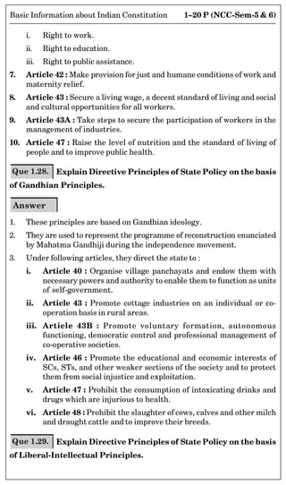 1–20 P (NCC-Sem-5  6)
Basic Information about Indian Constitution
i. Right to work.
ii. Right to education.
iii. Right to public assistance.
7. Article 42 : Make provision for just and humane conditions of work and
maternity relief.
8. Article 43 : Secure a living wage, a decent standard of living and social
and cultural opportunities for all workers.
9. Article 43A : Take steps to secure the participation of workers in the
management of industries.
10. Article 47 : Raise the level of nutrition and the standard of living of
people and to improve public health.
Que 1.28. Explain Directive Principles of State Policy on the basis
of Gandhian Principles.
Answer
1. These principles are based on Gandhian ideology.
2. They are used to represent the programme of reconstruction enunciated
by Mahatma Gandhiji during the independence movement.
3. Under following articles, they direct the state to :
i. Article 40 : Organise village panchayats and endow them with
necessary powers and authority to enable them to function as units
of self-government.
ii. Article 43 : Promote cottage industries on an individual or co-
operation basis in rural areas.
iii. Article 43B : Promote voluntary formation, autonomous
functioning, democratic control and professional management of
co-operative societies.
iv. Article 46 : Promote the educational and economic interests of
SCs, STs, and other weaker sections of the society and to protect
them from social injustice and exploitation.
v. Article 47 : Prohibit the consumption of intoxicating drinks and
drugs which are injurious to health.
vi. Article 48 : Prohibit the slaughter of cows, calves and other milch
and draught cattle and to improve their breeds.
Que 1.29. Explain Directive Principles of State Policy on the basis
of Liberal-Intellectual Principles.
 