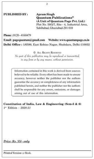 PUBLISHED BY : Apram Singh
Quantum Publications
(A Unit of Quantum Page Pvt. Ltd.)
Plot No. 59/2/7, Site - 4, Industrial Area,
Sahibabad, Ghaziabad-201 010
Phone :0120-4160479
Email:pagequantum@gmail.com Website:www.quantumpage.co.in
Delhi Office : 1/6590, East Rohtas Nagar, Shahdara, Delhi-110032
© ALL RIGHTS RESERVED
No part of this publication may be reproduced or transmitted,
in any form or by any means, without permission.
Information contained in this work is derived from sources
believed to be reliable. Every effort has been made to ensure
accuracy, however neither the publisher nor the authors
guarantee the accuracy or completeness of any information
published herein, and neither the publisher nor the authors
shall be responsible for any errors, omissions, or damages
arising out of use of this information.
Constitution of India, Law & Engineering (Sem-5 & 6)
1st
Edition : 2020-21
Price: Rs. 55/- only
Printed Version : e-Book.
2
 