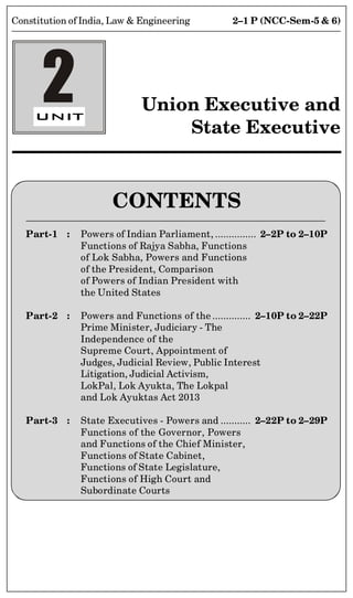 2–1 P (NCC-Sem-5  6)
Constitution of India, Law  Engineering
CONTENTS
Part-1 : Powers of Indian Parliament, ............... 2–2P to 2–10P
Functions of Rajya Sabha, Functions
of Lok Sabha, Powers and Functions
of the President, Comparison
of Powers of Indian President with
the United States
Part-2 : Powers and Functions of the .............. 2–10P to 2–22P
Prime Minister, Judiciary - The
Independence of the
Supreme Court, Appointment of
Judges, Judicial Review, Public Interest
Litigation, Judicial Activism,
LokPal, Lok Ayukta, The Lokpal
and Lok Ayuktas Act 2013
Part-3 : State Executives - Powers and ........... 2–22P to 2–29P
Functions of the Governor, Powers
and Functions of the Chief Minister,
Functions of State Cabinet,
Functions of State Legislature,
Functions of High Court and
Subordinate Courts
2 Union Executive and
State Executive
 