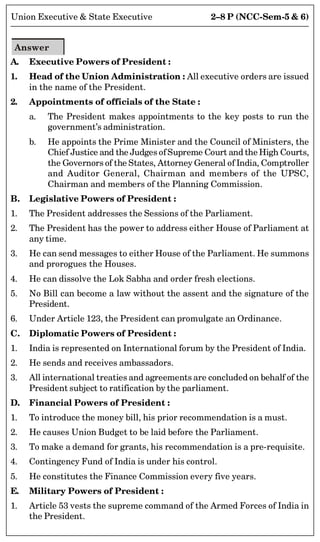 2–8 P (NCC-Sem-5  6)
Union Executive  State Executive
Answer
A. Executive Powers of President :
1. Head of the Union Administration : All executive orders are issued
in the name of the President.
2. Appointments of officials of the State :
a. The President makes appointments to the key posts to run the
government’s administration.
b. He appoints the Prime Minister and the Council of Ministers, the
Chief Justice and the Judges of Supreme Court and the High Courts,
the Governors of the States, Attorney General of India, Comptroller
and Auditor General, Chairman and members of the UPSC,
Chairman and members of the Planning Commission.
B. Legislative Powers of President :
1. The President addresses the Sessions of the Parliament.
2. The President has the power to address either House of Parliament at
any time.
3. He can send messages to either House of the Parliament. He summons
and prorogues the Houses.
4. He can dissolve the Lok Sabha and order fresh elections.
5. No Bill can become a law without the assent and the signature of the
President.
6. Under Article 123, the President can promulgate an Ordinance.
C. Diplomatic Powers of President :
1. India is represented on International forum by the President of India.
2. He sends and receives ambassadors.
3. All international treaties and agreements are concluded on behalf of the
President subject to ratification by the parliament.
D. Financial Powers of President :
1. To introduce the money bill, his prior recommendation is a must.
2. He causes Union Budget to be laid before the Parliament.
3. To make a demand for grants, his recommendation is a pre-requisite.
4. Contingency Fund of India is under his control.
5. He constitutes the Finance Commission every five years.
E. Military Powers of President :
1. Article 53 vests the supreme command of the Armed Forces of India in
the President.
 