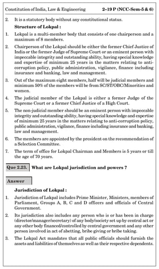 2–19 P (NCC-Sem-5  6)
Constitution of India, Law  Engineering
2. It is a statutory body without any constitutional status.
Structure of Lokpal :
1. Lokpal is a multi-member body that consists of one chairperson and a
maximum of 8 members.
2. Chairperson of the Lokpal should be either the former Chief Justice of
India or the former Judge of Supreme Court or an eminent person with
impeccable integrity and outstanding ability, having special knowledge
and expertise of minimum 25 years in the matters relating to anti-
corruption policy, public administration, vigilance, finance including
insurance and banking, law and management.
3. Out of the maximum eight members, half will be judicial members and
minimum 50% of the members will be from SC/ST/OBC/Minorities and
women.
4. The judicial member of the Lokpal is either a former Judge of the
Supreme Court or a former Chief Justice of a High Court.
5. The non-judicial member should be an eminent person with impeccable
integrity and outstanding ability, having special knowledge and expertise
of minimum 25 years in the matters relating to anti-corruption policy,
public administration, vigilance, finance including insurance and banking,
law and management.
6. The members are appointed by the president on the recommendation of
a Selection Committee.
7. The term of office for Lokpal Chairman and Members is 5 years or till
the age of 70 years.
Que 2.23. What are Lokpal jurisdiction and powers ?
Answer
Jurisdiction of Lokpal :
1. Jurisdiction of Lokpal includes Prime Minister, Ministers, members of
Parliament, Groups A, B, C and D officers and officials of Central
Government.
2. Its jurisdiction also includes any person who is or has been in charge
(director/manager/secretary) of any body/society set up by central act or
any other body financed/controlled by central government and any other
person involved in act of abetting, bribe giving or bribe taking.
3. The Lokpal Act mandates that all public officials should furnish the
assetsand liabilities of themselvesas well as their respective dependents.
 