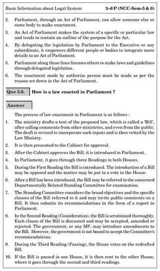 3–6 P (NCC-Sem-5  6)
Basic Information about Legal System
2. Parliament, through an Act of Parliament, can allow someone else or
some body to make enactment.
3. An Act of Parliament makes the system of a specific or particular law
and tends to contain an outline of the purpose for the Act.
4. By delegating the legislation by Parliament to the Executive or any
subordinate, it empowers different people or bodies to integrate more
details to an Act of Parliament.
5. Parliament along these lines licenses others to make laws and guidelines
through delegated legislation.
6. The enactment made by authorize person must be made as per the
reason set down in the Act of Parliament.
Que 3.6. How is a law enacted in Parliament ?
Answer
The process of law enactment in Parliament is as follows :
1. The ministry drafts a text of the proposed law, which is called a ‘Bill’,
after calling comments from other ministries, and even from the public.
The draft is revised to incorporate such inputs and is then vetted by the
Law Ministry.
2. It is then presented to the Cabinet for approval.
3. After the Cabinet approves the Bill, it is introduced in Parliament.
4. In Parliament, it goes through three Readings in both Houses.
5. During the First Reading the Bill isintroduced. The introduction of a Bill
may be opposed and the matter may be put to a vote in the House.
6. After aBill has been introduced, the Bill may be referred to the concerned
Departmentally Related Standing Committee for examination.
7. The Standing Committee considers the broad objectives and the specific
clauses of the Bill referred to it and may invite public comments on a
Bill. It then submits its recommendations in the form of a report to
Parliament.
8. In the Second Reading (Consideration), the Bill isscrutinized thoroughly.
Each clause of the Bill is discussed and may be accepted, amended or
rejected. The government, or any MP, may introduce amendments to
the Bill. However, the government is not bound to accept the Committee's
recommendations.
9. During the Third Reading (Passing), the House votes on the redrafted
Bill.
10. If the Bill is passed in one House, it is then sent to the other House,
where it goes through the second and third readings.
 