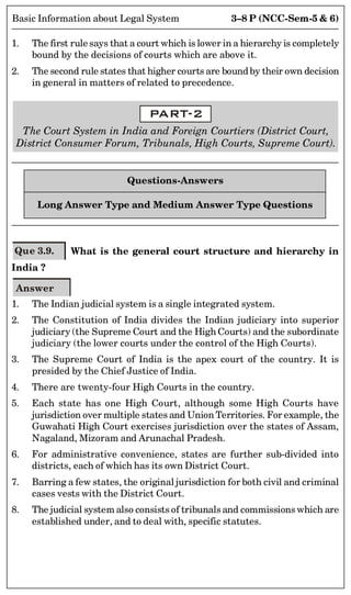 3–8 P (NCC-Sem-5  6)
Basic Information about Legal System
1. The first rule says that a court which is lower in a hierarchy is completely
bound by the decisions of courts which are above it.
2. The second rule states that higher courts are boundby their own decision
in general in matters of related to precedence.
PART-2
The Court System in India and Foreign Courtiers (District Court,
District Consumer Forum, Tribunals, High Courts, Supreme Court).
Questions-Answers
Long Answer Type and Medium Answer Type Questions
Que 3.9. What is the general court structure and hierarchy in
India ?
Answer
1. The Indian judicial system is a single integrated system.
2. The Constitution of India divides the Indian judiciary into superior
judiciary (the Supreme Court and the High Courts) and the subordinate
judiciary (the lower courts under the control of the High Courts).
3. The Supreme Court of India is the apex court of the country. It is
presided by the Chief Justice of India.
4. There are twenty-four High Courts in the country.
5. Each state has one High Court, although some High Courts have
jurisdiction over multiple states and Union Territories. For example, the
Guwahati High Court exercises jurisdiction over the states of Assam,
Nagaland, Mizoram and Arunachal Pradesh.
6. For administrative convenience, states are further sub-divided into
districts, each of which has its own District Court.
7. Barring a few states, the original jurisdiction for both civil and criminal
cases vests with the District Court.
8. The judicial system also consists of tribunals and commissions which are
established under, and to deal with, specific statutes.
 
