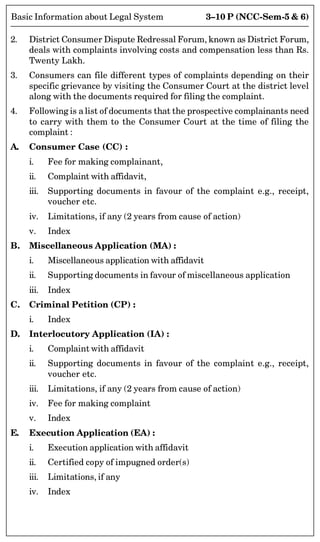 3–10 P (NCC-Sem-5  6)
Basic Information about Legal System
2. District Consumer Dispute Redressal Forum, known as District Forum,
deals with complaints involving costs and compensation less than Rs.
Twenty Lakh.
3. Consumers can file different types of complaints depending on their
specific grievance by visiting the Consumer Court at the district level
along with the documents required for filing the complaint.
4. Following is a list of documents that the prospective complainants need
to carry with them to the Consumer Court at the time of filing the
complaint :
A. Consumer Case (CC) :
i. Fee for making complainant,
ii. Complaint with affidavit,
iii. Supporting documents in favour of the complaint e.g., receipt,
voucher etc.
iv. Limitations, if any (2 years from cause of action)
v. Index
B. Miscellaneous Application (MA) :
i. Miscellaneous application with affidavit
ii. Supporting documents in favour of miscellaneous application
iii. Index
C. Criminal Petition (CP) :
i. Index
D. Interlocutory Application (IA) :
i. Complaint with affidavit
ii. Supporting documents in favour of the complaint e.g., receipt,
voucher etc.
iii. Limitations, if any (2 years from cause of action)
iv. Fee for making complaint
v. Index
E. Execution Application (EA) :
i. Execution application with affidavit
ii. Certified copy of impugned order(s)
iii. Limitations, if any
iv. Index
 