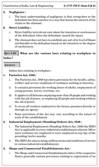 3–17 P (NCC-Sem-5  6)
Constitution of India, Law  Engineering
5. Negligence :
i. The basic understanding of negligence is that wrong-doer or the
defendant has been careless in a way that harms the interest of the
victim or the claimant.
6. Strict Liability :
i. Strict liability torts do not care about the intention or carelessness
of the defendant when the defendant caused the injury.
ii. The claimant does not have to establish any sort of or level of blame
attributable to the defendant based on the intention or the degree
of carelessness.
Que 3.20. What are the various laws relating to workplace in
India ?
Answer
Indian laws relating to workplace :
1. Factories Act, 1948 :
i. The Factories Act, 1948 lays down provisions for the health, safety,
welfare and service conditions of workmen working in factories.
ii. It contains provisions for working hours of adults, employment of
young persons, leaves, overtime, etc.
iii. It applies to allfactories employing more than 10 people and working
with the aid of power, or employing 20 people and working without
the aid of power.
iv. It covers all workers employed in the factory premises directly or
through an agency.
v. Some provisions of the Act may vary according to the nature of
work of the establishment.
2. Industrial Employment (Standing Orders) Act, 1946 :
i. The Industrial Employment (Standing Orders) Act, 1946 (the IESO
Act) is applicable to every industrial establishment wherein 100 or
more workmen are employed or were employed on any day of the
preceding twelve months.
ii. The IESO Act aims to bring uniform terms and conditions of service
in various industrial establishments.
3. Shops and Commercial Establishments Act :
i. The Shops and Commercial Establishments Act(s) of the respective
States generally contain provisions relating to registration of an
 