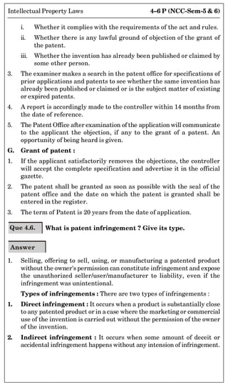 4–6 P (NCC-Sem-5  6)
Intellectual Property Laws
i. Whether it complies with the requirements of the act and rules.
ii. Whether there is any lawful ground of objection of the grant of
the patent.
iii. Whether the invention has already been published or claimed by
some other person.
3. The examiner makes a search in the patent office for specifications of
prior applications and patents to see whether the same invention has
already been published or claimed or is the subject matter of existing
or expired patents.
4. A report is accordingly made to the controller within 14 months from
the date of reference.
5. The Patent Office after examination of the application will communicate
to the applicant the objection, if any to the grant of a patent. An
opportunity of being heard is given.
G. Grant of patent :
1. If the applicant satisfactorily removes the objections, the controller
will accept the complete specification and advertise it in the official
gazette.
2. The patent shall be granted as soon as possible with the seal of the
patent office and the date on which the patent is granted shall be
entered in the register.
3. The term of Patent is 20 years from the date of application.
Que 4.6. What is patent infringement ? Give its type.
Answer
1. Selling, offering to sell, using, or manufacturing a patented product
without the owner's permission can constitute infringement and expose
the unauthorized seller/user/manufacturer to liability, even if the
infringement was unintentional.
Types of infringements : There are two types of infringements :
1. Direct infringement : It occurs when a product is substantially close
to any patented product or in a case where the marketing or commercial
use of the invention is carried out without the permission of the owner
of the invention.
2. Indirect infringement : It occurs when some amount of deceit or
accidental infringement happens without any intension of infringement.
 