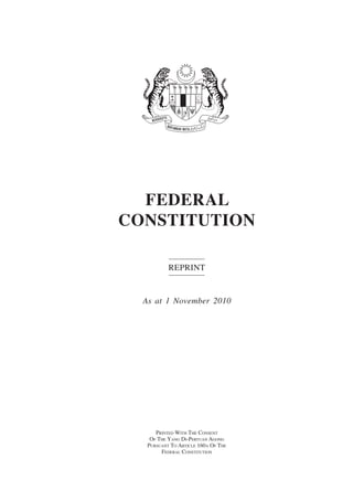 Federal Constitution




  FEDERAL
CONSTITUTION

           Reprint


  As at 1 November 2010




      Printed With The Consent
    Of The Yang Di-Pertuan Agong
   Pursuant To Article 160a Of The
        Federal Constitution
 