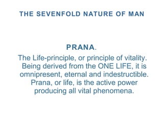 PRANA.
The Life-principle, or principle of vitality.
Being derived from the ONE LIFE, it is
omnipresent, eternal and indestructible.
Prana, or life, is the active power
producing all vital phenomena.
THE SEVENFOLD NATURE OF MAN
 