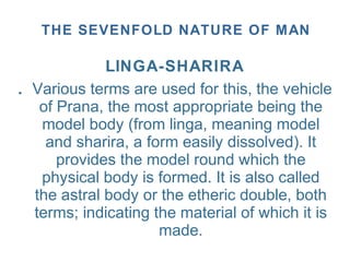 LlNGA-SHARIRA
. Various terms are used for this, the vehicle
of Prana, the most appropriate being the
model body (from linga, meaning model
and sharira, a form easily dissolved). It
provides the model round which the
physical body is formed. It is also called
the astral body or the etheric double, both
terms; indicating the material of which it is
made.
THE SEVENFOLD NATURE OF MAN
 