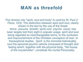 MAN as threefold
This division into "spirit, soul and body" is used by St. Paul (I
Thess. V23). The distinction between spirit and soul, clearly
shown in the text by the use of the Greek
terms pneuma (breath, spirit) and psyche (soul), has
been largely lost from sight in popular usage, spirit and soul
being regarded as interchangeable terms, to the confusion
and impoverishment of the Christian conception of man. In
theosophical studies, Spirit is the immortal Individuality,
soul the personal psychic vehicle composed of thought and
feeling which, together with the physical body, "the house
of the householder", constitute the mortal Personality.
 