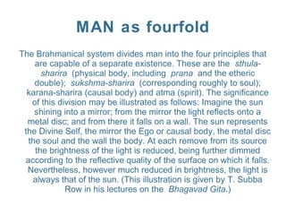 MAN as fourfold
The Brahmanical system divides man into the four principles that
are capable of a separate existence. These are the sthula-
sharira (physical body, including prana and the etheric
double); sukshma-sharira (corresponding roughly to soul);
karana-sharira (causal body) and atma (spirit). The significance
of this division may be illustrated as follows: Imagine the sun
shining into a mirror; from the mirror the light reflects onto a
metal disc; and from there it falls on a wall. The sun represents
the Divine Self, the mirror the Ego or causal body, the metal disc
the soul and the wall the body. At each remove from its source
the brightness of the light is reduced, being further dimmed
according to the reflective quality of the surface on which it falls.
Nevertheless, however much reduced in brightness, the light is
always that of the sun. (This illustration is given by T. Subba
Row in his lectures on the Bhagavad Gita.)
 