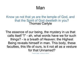 Know ye not that ye are the temple of God, and
that the Spirit of God dwelleth in you?I Cor. iii 16
Thomas Carlyle
The essence of our being, the mystery in us that
calls itself "I" - ah, what words have we for such
things? - is a breath of Heaven: the Highest
Being reveals himself in man. This body, these
faculties, this life of ours, is it not all as a vesture
for that Unnamed?
Thomas Carlyle, Lectures on Heroes
Man
 