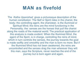 MAN as fivefold
The Katha Upanishad gives a picturesque description of the
human constitution: The Self or Spirit rides in the chariot, the
body; the controlling agent, the charioteer, is the illumined or
Spiritual Mind; the reins are the mind functioning in the
Personality; the: senses are the horses that pull the chariot
along the roads of the material world; The practical application of
this analysis is made evident: When the Illumined Mind, the
agent of the Spirit, is in charge, controlling the reins of mind,
which in turn controls the senses, the journey towards the goal
is made swiftly and smoothly and the man is born no more. But if
the Illumined Mind has not been awakened, the reins are
uncontrolled and the senses drag the man wherever they will:
this man, says the Scripture, never reaches the end of the
journey but is born again and again.
 