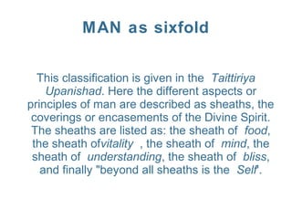 MAN as sixfold
This classification is given in the Taittiriya
Upanishad. Here the different aspects or
principles of man are described as sheaths, the
coverings or encasements of the Divine Spirit.
The sheaths are listed as: the sheath of food,
the sheath ofvitality , the sheath of mind, the
sheath of understanding, the sheath of bliss,
and finally "beyond all sheaths is the Self'.
 
