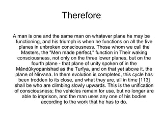 Therefore
A man is one and the same man on whatever plane he may be
functioning, and his triumph is when he functions on all the five
planes in unbroken consciousness. Those whom we call the
Masters, the "Men made perfect," function in Their waking
consciousness, not only on the three lower planes, but on the
fourth plane - that plane of unity spoken of in the
Mândûkyopanishad as the Turîya, and on that yet above it, the
plane of Nirvana. In them evolution is completed, this cycle has
been trodden to its close, and what they are, all in time [113]
shall be who are climbing slowly upwards. This is the unification
of consciousness; the vehicles remain for use, but no longer are
able to imprison, and the man uses any one of his bodies
according to the work that he has to do.
 