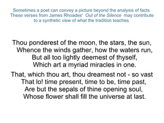 Sometimes a poet can convey a picture beyond the analysis of facts.
These verses from James Rhoades' Out of the Silence may contribute
to a synthetic view of what the tradition teaches.
Thou ponderest of the moon, the stars, the sun,
Whence the winds gather, how the waters run,
But all too lightly deemest of thyself,
Which art a myriad miracles in one.
That, which thou art, thou dreamest not - so vast
That lo! time present, time to be, time past,
Are but the sepals of thine opening soul,
Whose flower shall fill the universe at last.
 