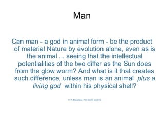 Man
Can man - a god in animal form - be the product
of material Nature by evolution alone, even as is
the animal ... seeing that the intellectual
potentialities of the two differ as the Sun does
from the glow worm? And what is it that creates
such difference, unless man is an animal plus a
living god within his physical shell?
H. P. Blavatsky, The Secret Doctrine
 