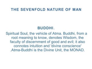 BUDDHI.
Spiritual Soul, the vehicle of Atma. Buddhi, from a
root meaning to know, denotes Wisdom, the
faculty of discernment of good and evil; it also
connotes intuition and 'divine conscience'
.Atma-Buddhi is the Divine Unit, the MONAD.
THE SEVENFOLD NATURE OF MAN
 