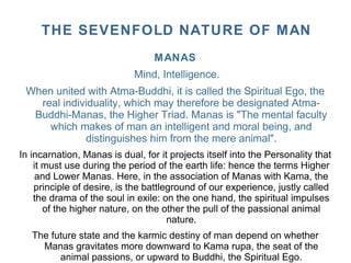 MANAS
Mind, Intelligence.
When united with Atma-Buddhi, it is called the Spiritual Ego, the
real individuality, which may therefore be designated Atma-
Buddhi-Manas, the Higher Triad. Manas is "The mental faculty
which makes of man an intelligent and moral being, and
distinguishes him from the mere animal".
In incarnation, Manas is dual, for it projects itself into the Personality that
it must use during the period of the earth life: hence the terms Higher
and Lower Manas. Here, in the association of Manas with Kama, the
principle of desire, is the battleground of our experience, justly called
the drama of the soul in exile: on the one hand, the spiritual impulses
of the higher nature, on the other the pull of the passional animal
nature.
The future state and the karmic destiny of man depend on whether
Manas gravitates more downward to Kama rupa, the seat of the
animal passions, or upward to Buddhi, the Spiritual Ego.
THE SEVENFOLD NATURE OF MAN
 