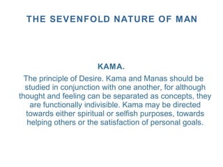 KAMA.
The principle of Desire. Kama and Manas should be
studied in conjunction with one another, for although
thought and feeling can be separated as concepts, they
are functionally indivisible. Kama may be directed
towards either spiritual or selfish purposes, towards
helping others or the satisfaction of personal goals.
THE SEVENFOLD NATURE OF MAN
 