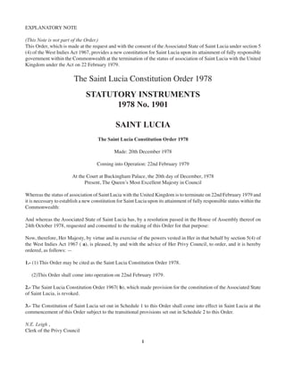 EXPLANATORY NOTE
(This Note is not part of the Order.)
This Order, which is made at the request and with the consent of the Associated State of Saint Lucia under section 5
(4) of the West Indies Act 1967, provides a new constitution for Saint Lucia upon its attainment of fully responsible
government within the Commonwealth at the termination of the status of association of Saint Lucia with the United
Kingdom under the Act on 22 February 1979.

The Saint Lucia Constitution Order 1978
STATUTORY INSTRUMENTS
1978 No. 1901
SAINT LUCIA
The Saint Lucia Constitution Order 1978
Made: 20th December 1978
Coming into Operation: 22nd February 1979
At the Court at Buckingham Palace, the 20th day of December, 1978
Present, The Queen’s Most Excellent Majesty in Council
Whereas the status of association of Saint Lucia with the United Kingdom is to terminate on 22nd February 1979 and
it is necessary to establish a new constitution for Saint Lucia upon its attainment of fully responsible status within the
Commonwealth:
And whereas the Associated State of Saint Lucia has, by a resolution passed in the House of Assembly thereof on
24th October 1978, requested and consented to the making of this Order for that purpose:
Now, therefore, Her Majesty, by virtue and in exercise of the powers vested in Her in that behalf by section 5(4) of
the West Indies Act 1967 ( a), is pleased, by and with the advice of Her Privy Council, to order, and it is hereby
ordered, as follows: —
1.- (1) This Order may be cited as the Saint Lucia Constitution Order 1978.
(2)This Order shall come into operation on 22nd February 1979.
2.- The Saint Lucia Constitution Order 1967( b), which made provision for the constitution of the Associated State
of Saint Lucia, is revoked.
3.- The Constitution of Saint Lucia set out in Schedule 1 to this Order shall come into effect in Saint Lucia at the
commencement of this Order subject to the transitional provisions set out in Schedule 2 to this Order.
N.E. Leigh ,
Clerk of the Privy Council
1

 