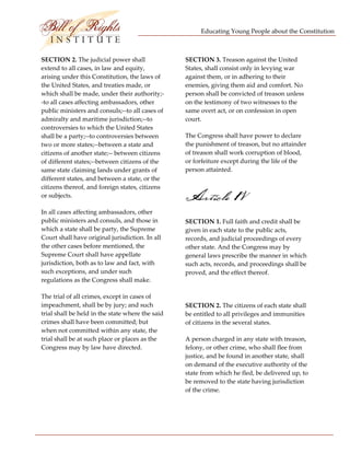 Educating Young People about the Constitution 


                           
SECTION 2. The judicial power shall                SECTION 3. Treason against the United 
extend to all cases, in law and equity,            States, shall consist only in levying war 
arising under this Constitution, the laws of       against them, or in adhering to their 
the United States, and treaties made, or           enemies, giving them aid and comfort. No 
which shall be made, under their authority;‐       person shall be convicted of treason unless 
‐to all cases affecting ambassadors, other         on the testimony of two witnesses to the 
public ministers and consuls;‐‐to all cases of     same overt act, or on confession in open 
admiralty and maritime jurisdiction;‐‐to           court. 
controversies to which the United States 
shall be a party;‐‐to controversies between        The Congress shall have power to declare 
two or more states;‐‐between a state and           the punishment of treason, but no attainder 
citizens of another state;‐‐ between citizens      of treason shall work corruption of blood, 
of different states;‐‐between citizens of the      or forfeiture except during the life of the 
same state claiming lands under grants of          person attainted. 
different states, and between a state, or the 
citizens thereof, and foreign states, citizens 
or subjects.                                       Article 1V
In all cases affecting ambassadors, other 
public ministers and consuls, and those in         SECTION 1. Full faith and credit shall be 
which a state shall be party, the Supreme          given in each state to the public acts, 
Court shall have original jurisdiction. In all     records, and judicial proceedings of every 
the other cases before mentioned, the              other state. And the Congress may by 
Supreme Court shall have appellate                 general laws prescribe the manner in which 
jurisdiction, both as to law and fact, with        such acts, records, and proceedings shall be 
such exceptions, and under such                    proved, and the effect thereof. 
regulations as the Congress shall make. 
                                                    
The trial of all crimes, except in cases of 
impeachment, shall be by jury; and such            SECTION 2. The citizens of each state shall 
trial shall be held in the state where the said    be entitled to all privileges and immunities 
crimes shall have been committed; but              of citizens in the several states. 
when not committed within any state, the 
trial shall be at such place or places as the      A person charged in any state with treason, 
Congress may by law have directed.                 felony, or other crime, who shall flee from 
                                                   justice, and be found in another state, shall 
                                                   on demand of the executive authority of the 
                                                   state from which he fled, be delivered up, to 
                                                   be removed to the state having jurisdiction 
                                                   of the crime. 




 
 