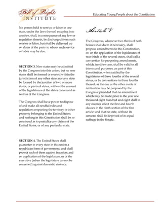 Educating Young People about the Constitution 


                           
No person held to service or labor in one 
state, under the laws thereof, escaping into 
another, shall, in consequence of any law or 
                                                   Article V
regulation therein, be discharged from such        The Congress, whenever two thirds of both 
service or labor, but shall be delivered up 
                                                   houses shall deem it necessary, shall 
on claim of the party to whom such service         propose amendments to this Constitution, 
or labor may be due.                               or, on the application of the legislatures of 
                                                   two thirds of the several states, shall call a 
 
                                                   convention for proposing amendments, 
                                                   which, in either case, shall be valid to all 
SECTION 3. New states may be admitted 
                                                   intents and purposes, as part of this 
by the Congress into this union; but no new 
                                                   Constitution, when ratified by the 
states shall be formed or erected within the 
                                                   legislatures of three fourths of the several 
jurisdiction of any other state; nor any state 
                                                   states, or by conventions in three fourths 
be formed by the junction of two or more 
                                                   thereof, as the one or the other mode of 
states, or parts of states, without the consent 
                                                   ratification may be proposed by the 
of the legislatures of the states concerned as 
                                                   Congress; provided that no amendment 
well as of the Congress. 
                                                   which may be made prior to the year one 
                                                   thousand eight hundred and eight shall in 
The Congress shall have power to dispose 
                                                   any manner affect the first and fourth 
of and make all needful rules and 
                                                   clauses in the ninth section of the first 
regulations respecting the territory or other 
                                                   article; and that no state, without its 
property belonging to the United States; 
                                                   consent, shall be deprived of its equal 
and nothing in this Constitution shall be so 
                                                   suffrage in the Senate. 
construed as to prejudice any claims of the 
United States, or of any particular state. 

 

SECTION 4. The United States shall 
guarantee to every state in this union a 
republican form of government, and shall 
protect each of them against invasion; and 
on application of the legislature, or of the 
executive (when the legislature cannot be 
convened) against domestic violence. 




 
 