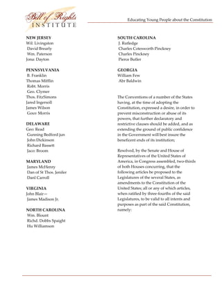 Educating Young People about the Constitution 


                             
NEW JERSEY                      SOUTH CAROLINA  
Wil: Livingston                  J. Rutledge 
 David Brearly                   Charles Cotesworth Pinckney 
 Wm. Paterson                    Charles Pinckney 
Jona: Dayton                     Pierce Butler 
                                 
PENNSYLVANIA                    GEORGIA  
 B. Franklin                    William Few 
Thomas Mifflin                   Abr Baldwin 
 Robt. Morris 
 Geo. Clymer  
Thos. FitzSimons                The Conventions of a number of the States 
Jared Ingersoll                 having, at the time of adopting the 
James Wilson                    Constitution, expressed a desire, in order to 
 Gouv Morris                    prevent misconstruction or abuse of its 
                                powers, that further declaratory and 
DELAWARE                        restrictive clauses should be added, and as 
Geo: Read                       extending the ground of public confidence 
 Gunning Bedford jun            in the Government will best insure the 
 John Dickinson                 beneficent ends of its institution;  
 Richard Bassett 
 Jaco: Broom                    Resolved, by the Senate and House of 
                                Representatives of the United States of 
MARYLAND                        America, in Congress assembled, two‐thirds 
 James McHenry                  of both Houses concurring, that the 
 Dan of St Thos. Jenifer        following articles be proposed to the 
 Danl Carroll                   Legislatures of the several States, as 
                                amendments to the Constitution of the 
VIRGINIA                        United States; all or any of which articles, 
John Blair—                     when ratified by three‐fourths of the said 
 James Madison Jr.              Legislatures, to be valid to all intents and 
                                purposes as part of the said Constitution, 
NORTH CAROLINA                  namely: 
 Wm. Blount                      
 Richd. Dobbs Spaight 
 Hu Williamson 
 
 
 
 




 
 
