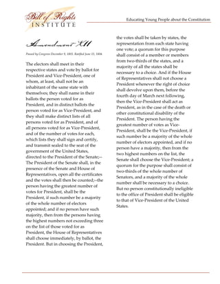 Educating Young People about the Constitution 


                                  
                                                                the votes shall be taken by states, the 
Amendment X11                                                   representation from each state having 
                                                                one vote; a quorum for this purpose 
Passed by Congress December 9, 1803. Ratified June 15, 1804.    shall consist of a member or members 
                                                                from two‐thirds of the states, and a 
The electors shall meet in their 
                                                                majority of all the states shall be 
respective states and vote by ballot for 
                                                                necessary to a choice. And if the House 
President and Vice‐President, one of 
                                                                of Representatives shall not choose a 
whom, at least, shall not be an 
                                                                President whenever the right of choice 
inhabitant of the same state with 
                                                                shall devolve upon them, before the 
themselves; they shall name in their 
                                                                fourth day of March next following, 
ballots the person voted for as 
                                                                then the Vice‐President shall act as 
President, and in distinct ballots the 
                                                                President, as in the case of the death or 
person voted for as Vice‐President, and 
                                                                other constitutional disability of the 
they shall make distinct lists of all 
                                                                President. The person having the 
persons voted for as President, and of 
                                                                greatest number of votes as Vice‐
all persons voted for as Vice‐President, 
                                                                President, shall be the Vice‐President, if 
and of the number of votes for each, 
                                                                such number be a majority of the whole 
which lists they shall sign and certify, 
                                                                number of electors appointed, and if no 
and transmit sealed to the seat of the 
                                                                person have a majority, then from the 
government of the United States, 
                                                                two highest numbers on the list, the 
directed to the President of the Senate;‐‐
                                                                Senate shall choose the Vice‐President; a 
The President of the Senate shall, in the 
                                                                quorum for the purpose shall consist of 
presence of the Senate and House of 
                                                                two‐thirds of the whole number of 
Representatives, open all the certificates 
                                                                Senators, and a majority of the whole 
and the votes shall then be counted;‐‐the 
                                                                number shall be necessary to a choice. 
person having the greatest number of 
                                                                But no person constitutionally ineligible 
votes for President, shall be the 
                                                                to the office of President shall be eligible 
President, if such number be a majority 
                                                                to that of Vice‐President of the United 
of the whole number of electors 
                                                                States. 
appointed; and if no person have such 
majority, then from the persons having                           
the highest numbers not exceeding three 
on the list of those voted for as 
President, the House of Representatives 
shall choose immediately, by ballot, the 
President. But in choosing the President, 




 
 