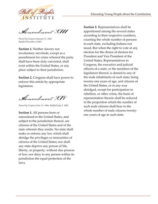 Educating Young People about the Constitution 


                                   
                                                            Section 2. Representatives shall be 
Amendment X111                                              apportioned among the several states 
                                                            according to their respective numbers, 
Passed by Congress January 31, 1865.                        counting the whole number of persons 
Ratified December 6,1865. 
                                                            in each state, excluding Indians not 
Section 1. Neither slavery nor                              taxed. But when the right to vote at any 
involuntary servitude, except as a                          election for the choice of electors for 
punishment for crime whereof the party                      President and Vice President of the 
shall have been duly convicted, shall                       United States, Representatives in 
exist within the United States, or any                      Congress, the executive and judicial 
place subject to their jurisdiction.                        officers of a state, or the members of the 
                                                            legislature thereof, is denied to any of 
Section 2. Congress shall have power to                     the male inhabitants of such state, being 
enforce this article by appropriate                         twenty‐one years of age, and citizens of 
legislation.                                                the United States, or in any way 
                                                            abridged, except for participation in 
                                                            rebellion, or other crime, the basis of 
Amendment X1V                                               representation therein shall be reduced 
                                                            in the proportion which the number of 
Passed by Congress June 13, 1866. Ratified July 9, 1868. 
                                                            such male citizens shall bear to the 
                                                            whole number of male citizens twenty‐
Section 1. All persons born or 
                                                            one years of age in such state. 
naturalized in the United States, and 
subject to the jurisdiction thereof, are                     
citizens of the United States and of the 
state wherein they reside. No state shall                    
make or enforce any law which shall 
abridge the privileges or immunities of                      
citizens of the United States; nor shall 
any state deprive any person of life,                        
liberty, or property, without due process 
of law; nor deny to any person within its                    
jurisdiction the equal protection of the 
laws.                                                        

                                                             

                                                             




 
 