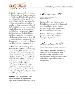 Educating Young People about the Constitution 


                          
Section 3. No person shall be a Senator 
or Representative in Congress, or elector       Amendment XV
of President and Vice President, or hold        Passed by Congress February 26, 1869.  
                                                Ratified February 3, 1870. 
any office, civil or military, under the 
United States, or under any state, who, 
                                                Section 1. The right of citizens of the 
having previously taken an oath, as a 
                                                United States to vote shall not be denied 
member of Congress, or as an officer of 
                                                or abridged by the United States or by 
the United States, or as a member of any 
                                                any state on account of race, color, or 
state legislature, or as an executive or 
                                                previous condition of servitude. 
judicial officer of any state, to support 
the Constitution of the United States,          Section 2. The Congress shall have 
shall have engaged in insurrection or 
                                                power to enforce this article by 
rebellion against the same, or given aid 
                                                appropriate legislation. 
or comfort to the enemies thereof. But 
Congress may by a vote of two‐thirds of 
each House, remove such disability. 
                                                Amendment XV 1
Section 4. The validity of the public           Passed by Congress July 2, 1909. Ratified February 3, 1913. 
debt of the United States, authorized by 
law, including debts incurred for               The Congress shall have power to lay 
payment of pensions and bounties for            and collect taxes on incomes, from 
services in suppressing insurrection or         whatever source derived, without 
rebellion, shall not be questioned. But         apportionment among the several states, 
neither the United States nor any state         and without regard to any census of 
shall assume or pay any debt or                 enumeration. 
obligation incurred in aid of 
insurrection or rebellion against the 
United States, or any claim for the loss 
or emancipation of any slave; but all 
such debts, obligations and claims shall 
be held illegal and void. 

Section 5. The Congress shall have 
power to enforce, by appropriate 
legislation, the provisions of this article. 




 
 