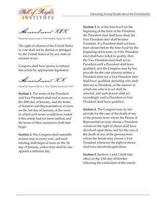 Educating Young People about the Constitution 


                                  
                                                                Section 3. If, at the time fixed for the 
Amendment X1X                                                   beginning of the term of the President, 
                                                                the President elect shall have died, the 
Passed by Congress June 4, 1919. Ratified August 18, 1920.      Vice President elect shall become 
                                                                President. If a President shall not have 
The right of citizens of the United States 
                                                                been chosen before the time fixed for the 
to vote shall not be denied or abridged 
                                                                beginning of his term, or if the President 
by the United States or by any state on 
                                                                elect shall have failed to qualify, then 
account of sex. 
                                                                the Vice President elect shall act as 
                                                                President until a President shall have 
Congress shall have power to enforce 
                                                                qualified; and the Congress may by law 
this article by appropriate legislation. 
                                                                provide for the case wherein neither a 
                                                                President elect nor a Vice President elect 
Amendment XX                                                    shall have qualified, declaring who shall 
                                                                then act as President, or the manner in 
Passed by Congress March 2, 1932. Ratified January 23, 1933. 
                                                                which one who is to act shall be 
Section 1. The terms of the President                           selected, and such person shall act 
and Vice President shall end at noon on                         accordingly until a President or Vice 
the 20th day of January, and the terms                          President shall have qualified. 
of Senators and Representatives at noon 
on the 3rd day of January, of the years                         Section 4. The Congress may by law 
in which such terms would have ended                            provide for the case of the death of any 
if this article had not been ratified; and                      of the persons from whom the House of 
the terms of their successors shall then                        Representatives may choose a President 
begin.                                                          whenever the right of choice shall have 
                                                                devolved upon them, and for the case of 
Section 2. The Congress shall assemble                          the death of any of the persons from 
at least once in every year, and such                           whom the Senate may choose a Vice 
meeting shall begin at noon on the 3d                           President whenever the right of choice 
day of January, unless they shall by law                        shall have devolved upon them. 
appoint a different day. 
                                                                Section 5. Sections 1 and 2 shall take 
                                                                effect on the 15th day of October 
                                                                following the ratification of this article. 
 
                                                                 




 
 