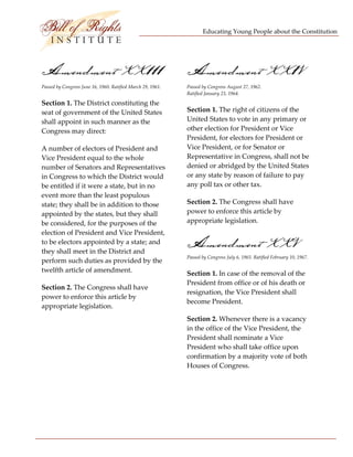 Educating Young People about the Constitution 


                                  

Amendment XX111                                               Amendment XX1V
Passed by Congress June 16, 1960. Ratified March 29, 1961.    Passed by Congress August 27, 1962.  
                                                              Ratified January 23, 1964. 

Section 1. The District constituting the 
seat of government of the United States                       Section 1. The right of citizens of the 
shall appoint in such manner as the                           United States to vote in any primary or 
Congress may direct:                                          other election for President or Vice 
                                                              President, for electors for President or 
A number of electors of President and                         Vice President, or for Senator or 
Vice President equal to the whole                             Representative in Congress, shall not be 
number of Senators and Representatives                        denied or abridged by the United States 
in Congress to which the District would                       or any state by reason of failure to pay 
be entitled if it were a state, but in no                     any poll tax or other tax. 
event more than the least populous 
state; they shall be in addition to those                     Section 2. The Congress shall have 
appointed by the states, but they shall                       power to enforce this article by 
be considered, for the purposes of the                        appropriate legislation. 
election of President and Vice President, 
to be electors appointed by a state; and 
they shall meet in the District and 
                                                              Amendment XXV
                                                              Passed by Congress July 6, 1965. Ratified February 10, 1967. 
perform such duties as provided by the 
twelfth article of amendment.                                 Section 1. In case of the removal of the 
                                                              President from office or of his death or 
Section 2. The Congress shall have 
                                                              resignation, the Vice President shall 
power to enforce this article by 
                                                              become President. 
appropriate legislation. 
                                                              Section 2. Whenever there is a vacancy 
                                                              in the office of the Vice President, the 
                                                              President shall nominate a Vice 
                                                              President who shall take office upon 
                                                              confirmation by a majority vote of both 
                                                              Houses of Congress. 

                                                               




 
 