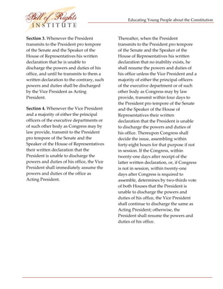 Educating Young People about the Constitution 


                        
Section 3. Whenever the President            Thereafter, when the President 
transmits to the President pro tempore       transmits to the President pro tempore 
of the Senate and the Speaker of the         of the Senate and the Speaker of the 
House of Representatives his written         House of Representatives his written 
declaration that he is unable to             declaration that no inability exists, he 
discharge the powers and duties of his       shall resume the powers and duties of 
office, and until he transmits to them a     his office unless the Vice President and a 
written declaration to the contrary, such    majority of either the principal officers 
powers and duties shall be discharged        of the executive department or of such 
by the Vice President as Acting              other body as Congress may by law 
President.                                   provide, transmit within four days to 
                                             the President pro tempore of the Senate 
Section 4. Whenever the Vice President       and the Speaker of the House of 
and a majority of either the principal       Representatives their written 
officers of the executive departments or     declaration that the President is unable 
of such other body as Congress may by        to discharge the powers and duties of 
law provide, transmit to the President       his office. Thereupon Congress shall 
pro tempore of the Senate and the            decide the issue, assembling within 
Speaker of the House of Representatives      forty‐eight hours for that purpose if not 
their written declaration that the           in session. If the Congress, within 
President is unable to discharge the         twenty‐one days after receipt of the 
powers and duties of his office, the Vice    latter written declaration, or, if Congress 
President shall immediately assume the       is not in session, within twenty‐one 
powers and duties of the office as           days after Congress is required to 
Acting President.                            assemble, determines by two‐thirds vote 
                                             of both Houses that the President is 
                                             unable to discharge the powers and 
                                             duties of his office, the Vice President 
 
                                             shall continue to discharge the same as 
                                             Acting President; otherwise, the 
 
                                             President shall resume the powers and 
                                             duties of his office. 

 

 




 
 