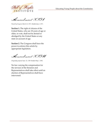Educating Young People about the Constitution 


                                   

Amendment XXV 1
Passed by Congress March 23, 1971. Ratified July 1, 1971. 


Section 1. The right of citizens of the 
United States, who are 18 years of age or 
older, to vote, shall not be denied or 
abridged by the United States or any 
state on account of age. 

Section 2. The Congress shall have the 
power to enforce this article by 
appropriate legislation. 



Amendment XXV 11
Originally proposed Sept. 25, 1789. Ratified May 7, 1992. 


No law varying the compensation for 
the services of the Senators and 
Representatives shall take effect until an 
election of Representatives shall have 
intervened. 




 
 