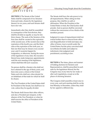 Educating Young People about the Constitution 


                           
SECTION 3. The Senate of the United                The Senate shall have the sole power to try 
States shall be composed of two Senators           all impeachments. When sitting for that 
from each state, chosen by the legislature         purpose, they shall be on oath or 
thereof, for six years; and each Senator shall     affirmation. When the President of the 
have one vote.                                     United States is tried, the Chief Justice shall 
                                                   preside: And no person shall be convicted 
Immediately after they shall be assembled          without the concurrence of two thirds of the 
in consequence of the first election, they         members present. 
shall be divided as equally as may be into 
three classes. The seats of the Senators of the    Judgment in cases of impeachment shall not 
first class shall be vacated at the expiration     extend further than to removal from office, 
of the second year, of the second class at the     and disqualification to hold and enjoy any 
expiration of the fourth year, and the third       office of honor, trust or profit under the 
class at the expiration of the sixth year, so      United States: but the party convicted shall 
that one third may be chosen every second          nevertheless be liable and subject to 
year; and if vacancies happen by                   indictment, trial, judgment and 
resignation, or otherwise, during the recess       punishment, according to law. 
of the legislature of any state, the executive 
thereof may make temporary appointments             
until the next meeting of the legislature, 
which shall then fill such vacancies.              SECTION 4. The times, places and manner 
                                                   of holding elections for Senators and 
No person shall be a Senator who shall not         Representatives, shall be prescribed in each 
have attained to the age of thirty years, and      state by the legislature thereof; but the 
been nine years a citizen of the United            Congress may at any time by law make or 
States and who shall not, when elected, be         alter such regulations, except as to the 
an inhabitant of that state for which he shall     places of choosing Senators. 
be chosen. 
                                                   The Congress shall assemble at least once in 
The Vice President of the United States shall      every year, and such meeting shall be on the 
be President of the Senate, but shall have no      first Monday in December, unless they shall 
vote, unless they be equally divided.              by law appoint a different day. 

The Senate shall choose their other officers,       
and also a President pro tempore, in the 
absence of the Vice President, or when he           
shall exercise the office of President of the 
United States.                                      

                                                    




 
 