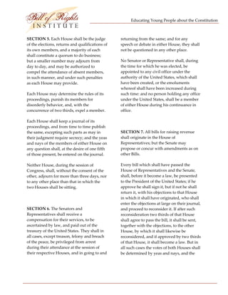 Educating Young People about the Constitution 


                           
SECTION 5. Each House shall be the judge           returning from the same; and for any 
of the elections, returns and qualifications of    speech or debate in either House, they shall 
its own members, and a majority of each            not be questioned in any other place. 
shall constitute a quorum to do business; 
but a smaller number may adjourn from              No Senator or Representative shall, during 
day to day, and may be authorized to               the time for which he was elected, be 
compel the attendance of absent members,           appointed to any civil office under the 
in such manner, and under such penalties           authority of the United States, which shall 
as each House may provide.                         have been created, or the emoluments 
                                                   whereof shall have been increased during 
Each House may determine the rules of its          such time: and no person holding any office 
proceedings, punish its members for                under the United States, shall be a member 
disorderly behavior, and, with the                 of either House during his continuance in 
concurrence of two thirds, expel a member.         office. 

Each House shall keep a journal of its              
proceedings, and from time to time publish 
the same, excepting such parts as may in           SECTION 7. All bills for raising revenue 
their judgment require secrecy; and the yeas       shall originate in the House of 
and nays of the members of either House on         Representatives; but the Senate may 
any question shall, at the desire of one fifth     propose or concur with amendments as on 
of those present, be entered on the journal.       other Bills. 

Neither House, during the session of               Every bill which shall have passed the 
Congress, shall, without the consent of the        House of Representatives and the Senate, 
other, adjourn for more than three days, nor       shall, before it become a law, be presented 
to any other place than that in which the          to the President of the United States; if he 
two Houses shall be sitting.                       approve he shall sign it, but if not he shall 
                                                   return it, with his objections to that House 
                                                   in which it shall have originated, who shall 
                                                   enter the objections at large on their journal, 
SECTION 6. The Senators and                        and proceed to reconsider it. If after such 
Representatives shall receive a                    reconsideration two thirds of that House 
compensation for their services, to be             shall agree to pass the bill, it shall be sent, 
ascertained by law, and paid out of the            together with the objections, to the other 
treasury of the United States. They shall in       House, by which it shall likewise be 
all cases, except treason, felony and breach       reconsidered, and if approved by two thirds 
of the peace, be privileged from arrest            of that House, it shall become a law. But in 
during their attendance at the session of          all such cases the votes of both Houses shall 
their respective Houses, and in going to and       be determined by yeas and nays, and the 




 
 