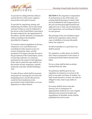 Educating Young People about the Constitution 


                           
To provide for calling forth the militia to        SECTION 9. The migration or importation 
execute the laws of the union, suppress            of such persons as any of the states now 
insurrections and repel invasions;                 existing shall think proper to admit, shall 
                                                   not be prohibited by the Congress prior to 
To provide for organizing, arming, and             the year one thousand eight hundred and 
disciplining, the militia, and for governing       eight, but a tax or duty may be imposed on 
such part of them as may be employed in            such importation, not exceeding ten dollars 
the service of the United States, reserving to     for each person. 
the states respectively, the appointment of 
the officers, and the authority of training the    The privilege of the writ of habeas corpus 
militia according to the discipline                shall not be suspended, unless when in 
prescribed by Congress;                            cases of rebellion or invasion the public 
                                                   safety may require it. 
To exercise exclusive legislation in all cases 
whatsoever, over such District (not                No bill of attainder or ex post facto Law 
exceeding ten miles square) as may, by             shall be passed. 
cession of particular states, and the 
acceptance of Congress, become the seat of         No capitation, or other direct, tax shall be 
the government of the United States, and to        laid, unless in proportion to the census or 
exercise like authority over all places            enumeration herein before directed to be 
purchased by the consent of the legislature        taken. 
of the state in which the same shall be, for 
the erection of forts, magazines, arsenals,        No tax or duty shall be laid on articles 
dockyards, and other needful buildings;‐‐          exported from any state. 
And 
                                                   No preference shall be given by any 
To make all laws which shall be necessary          regulation of commerce or revenue to the 
and proper for carrying into execution the         ports of one state over those of another: nor 
foregoing powers, and all other powers             shall vessels bound to, or from, one state, be 
vested by this Constitution in the                 obliged to enter, clear or pay duties in 
government of the United States, or in any         another. 
department or officer thereof. 
                                                   No money shall be drawn from the 
                                                   treasury, but in consequence of 
                                                   appropriations made by law; and a regular 
                                                   statement and account of receipts and 
                                                   expenditures of all public money shall be 
                                                   published from time to time. 




 
 