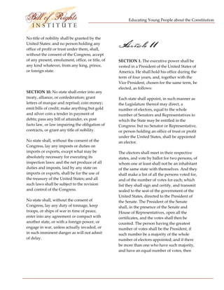 Educating Young People about the Constitution 


                           
No title of nobility shall be granted by the 
United States: and no person holding any 
office of profit or trust under them, shall, 
                                                   Article 11
without the consent of the Congress, accept 
of any present, emolument, office, or title, of    SECTION 1. The executive power shall be 
any kind whatever, from any king, prince,          vested in a President of the United States of 
or foreign state.                                  America. He shall hold his office during the 
                                                   term of four years, and, together with the 
                                                   Vice President, chosen for the same term, be 
                                                   elected, as follows: 
SECTION 10. No state shall enter into any 
treaty, alliance, or confederation; grant          Each state shall appoint, in such manner as 
letters of marque and reprisal; coin money;        the Legislature thereof may direct, a 
emit bills of credit; make anything but gold       number of electors, equal to the whole 
and silver coin a tender in payment of             number of Senators and Representatives to 
debts; pass any bill of attainder, ex post         which the State may be entitled in the 
facto law, or law impairing the obligation of      Congress: but no Senator or Representative, 
contracts, or grant any title of nobility.         or person holding an office of trust or profit 
                                                   under the United States, shall be appointed 
No state shall, without the consent of the         an elector. 
Congress, lay any imposts or duties on 
imports or exports, except what may be             The electors shall meet in their respective 
absolutely necessary for executing its             states, and vote by ballot for two persons, of 
inspection laws: and the net produce of all        whom one at least shall not be an inhabitant 
duties and imposts, laid by any state on           of the same state with themselves. And they 
imports or exports, shall be for the use of        shall make a list of all the persons voted for, 
the treasury of the United States; and all         and of the number of votes for each; which 
such laws shall be subject to the revision         list they shall sign and certify, and transmit 
and control of the Congress.                       sealed to the seat of the government of the 
                                                   United States, directed to the President of 
No state shall, without the consent of             the Senate. The President of the Senate 
Congress, lay any duty of tonnage, keep            shall, in the presence of the Senate and 
troops, or ships of war in time of peace,          House of Representatives, open all the 
enter into any agreement or compact with           certificates, and the votes shall then be 
another state, or with a foreign power, or         counted. The person having the greatest 
engage in war, unless actually invaded, or         number of votes shall be the President, if 
in such imminent danger as will not admit          such number be a majority of the whole 
of delay.                                          number of electors appointed; and if there 
                                                   be more than one who have such majority, 
                                                   and have an equal number of votes, then 




 
 